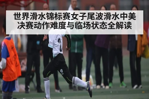 世界滑水锦标赛女子尾波滑水中美决赛动作难度与临场状态全解读