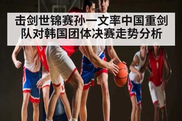 击剑世锦赛孙一文率中国重剑队对韩国团体决赛走势分析